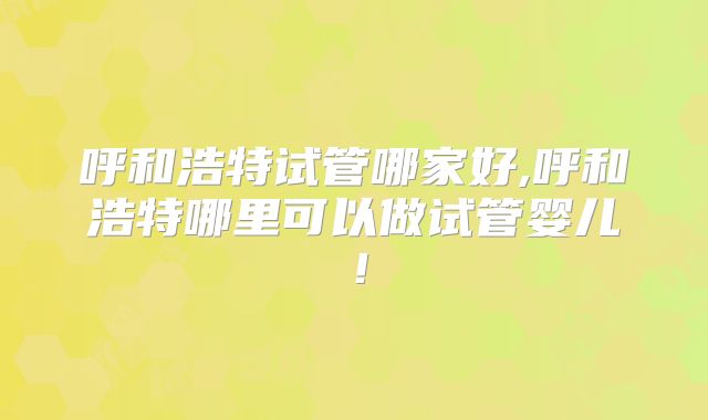 呼和浩特试管哪家好,呼和浩特哪里可以做试管婴儿!