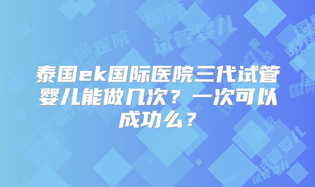 泰国ek国际医院三代试管婴儿能做几次？一次可以成功么？