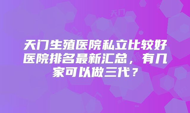 天门生殖医院私立比较好医院排名最新汇总,有几家可以做三代?