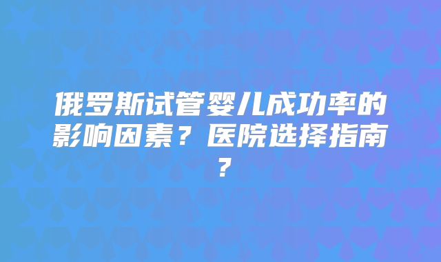 俄罗斯试管婴儿成功率的影响因素？医院选择指南？