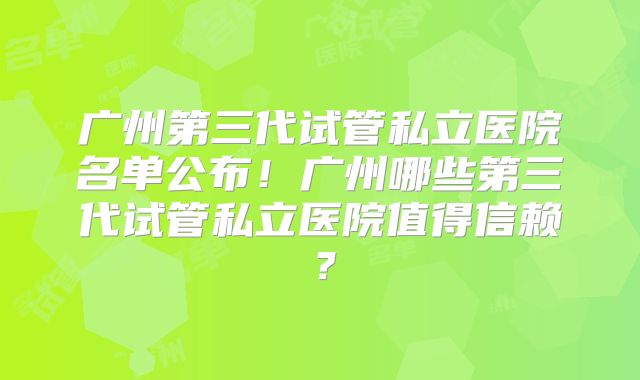 广州第三代试管私立医院名单公布！广州哪些第三代试管私立医院值得信赖？