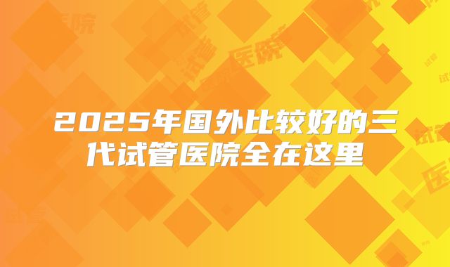 2025年国外比较好的三代试管医院全在这里