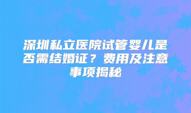 深圳私立医院试管婴儿是否需结婚证？费用及注意事项揭秘