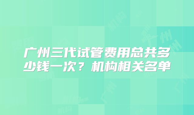 广州三代试管费用总共多少钱一次？机构相关名单