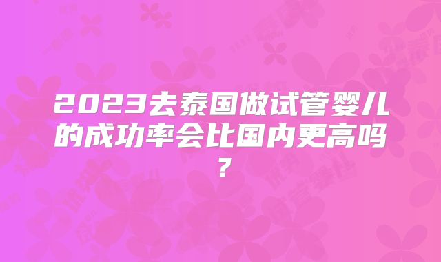 2023去泰国做试管婴儿的成功率会比国内更高吗？