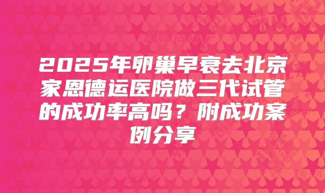 2025年卵巢早衰去北京家恩德运医院做三代试管的成功率高吗?附成功案例分享