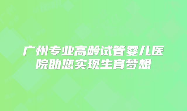 广州专业高龄试管婴儿医院助您实现生育梦想