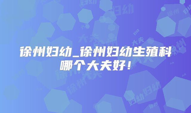 徐州妇幼_徐州妇幼生殖科哪个大夫好!