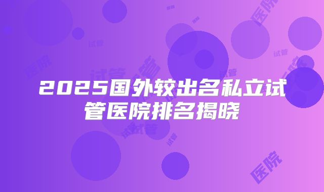 2025国外较出名私立试管医院排名揭晓