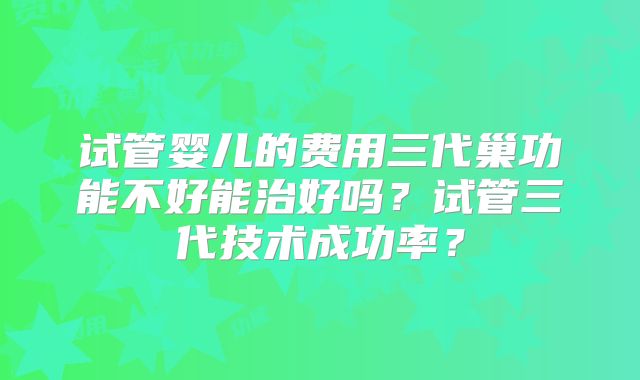 试管婴儿的费用三代巢功能不好能治好吗?试管三代技术成功率?