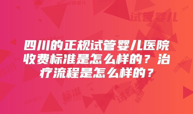 四川的正规试管婴儿医院收费标准是怎么样的?治疗流程是怎么样的?