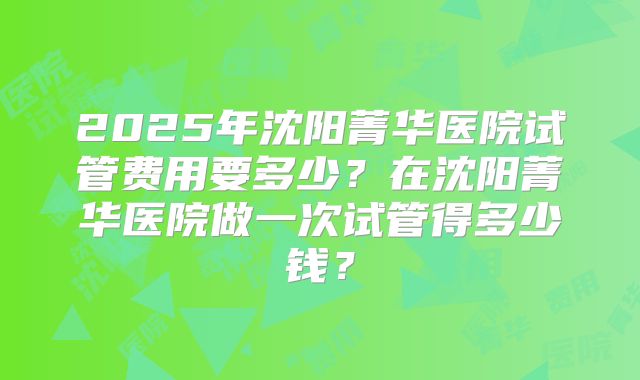 2025年沈阳菁华医院试管费用要多少？在沈阳菁华医院做一次试管得多少钱？