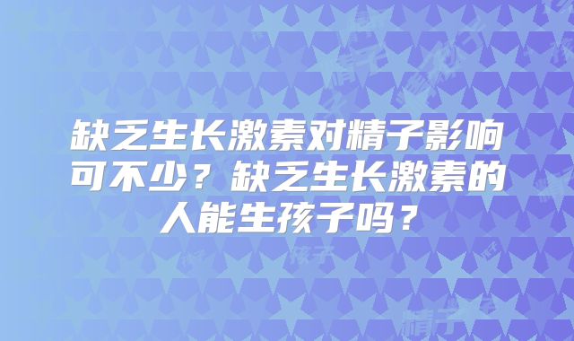 缺乏生长激素对精子影响可不少?缺乏生长激素的人能生孩子吗?