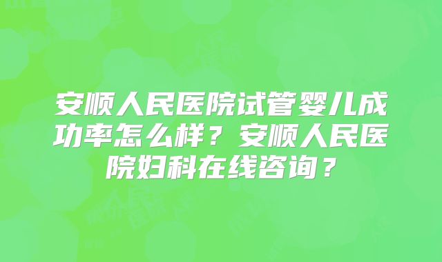 安顺人民医院试管婴儿成功率怎么样?安顺人民医院妇科在线咨询?