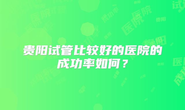 贵阳试管比较好的医院的成功率如何?