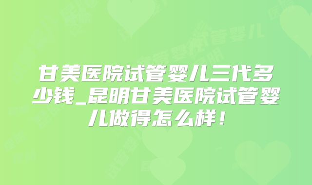 甘美医院试管婴儿三代多少钱_昆明甘美医院试管婴儿做得怎么样！