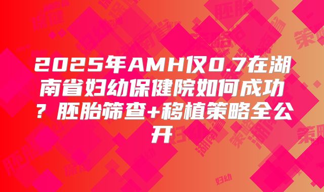 2025年AMH仅0.7在湖南省妇幼保健院如何成功？胚胎筛查+移植策略全公开