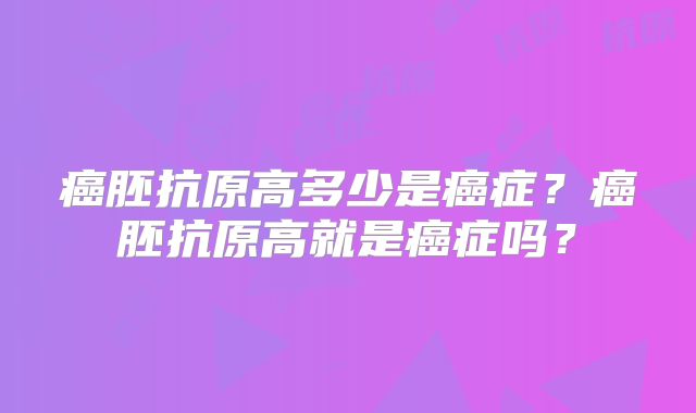 癌胚抗原高多少是癌症?癌胚抗原高就是癌症吗?