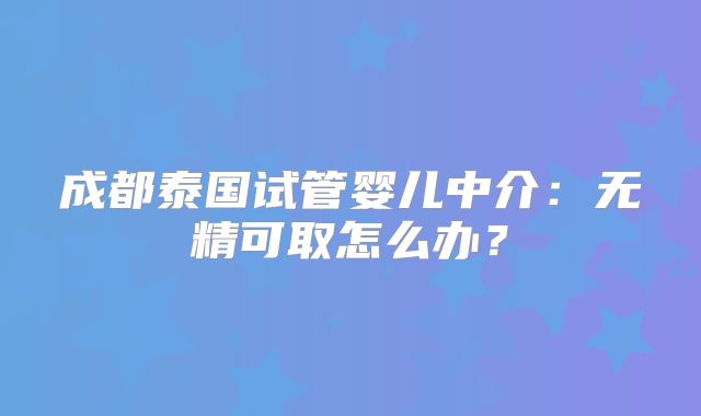 成都泰国试管婴儿中介：无精可取怎么办？