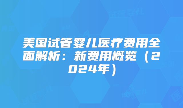 美国试管婴儿医疗费用全面解析：新费用概览（2024年）