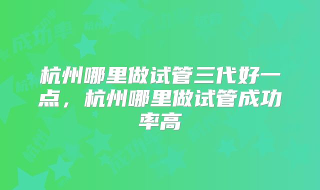 杭州哪里做试管三代好一点,杭州哪里做试管成功率高