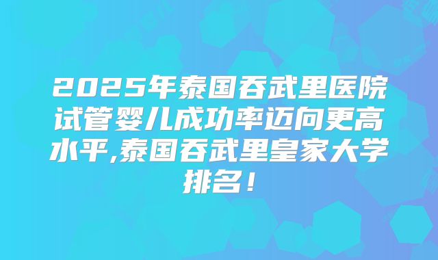 2025年泰国吞武里医院试管婴儿成功率迈向更高水平,泰国吞武里皇家大学排名!