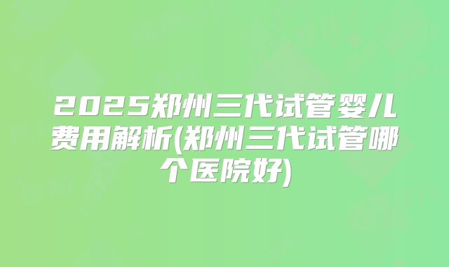 2025郑州三代试管婴儿费用解析(郑州三代试管哪个医院好)
