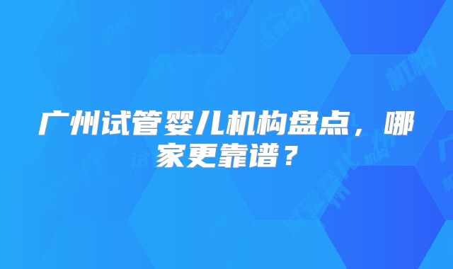 广州试管婴儿机构盘点，哪家更靠谱？