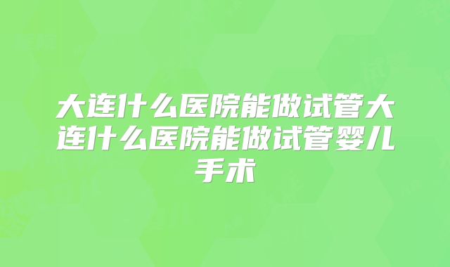 大连什么医院能做试管大连什么医院能做试管婴儿手术