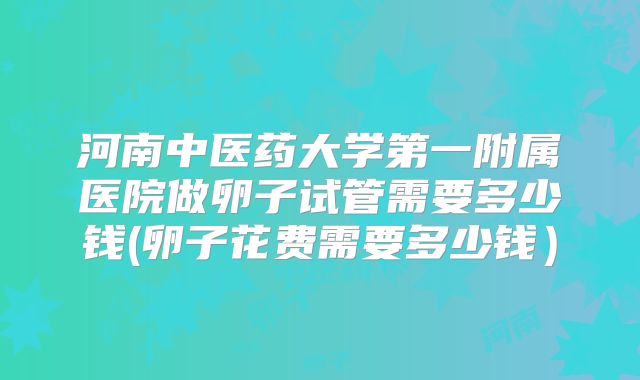 河南中医药大学第一附属医院做卵子试管需要多少钱(卵子花费需要多少钱）