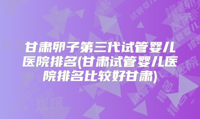 甘肃卵子第三代试管婴儿医院排名(甘肃试管婴儿医院排名比较好甘肃)