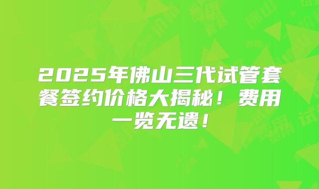 2025年佛山三代试管套餐签约价格大揭秘！费用一览无遗！