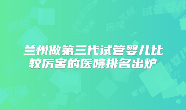兰州做第三代试管婴儿比较厉害的医院排名出炉