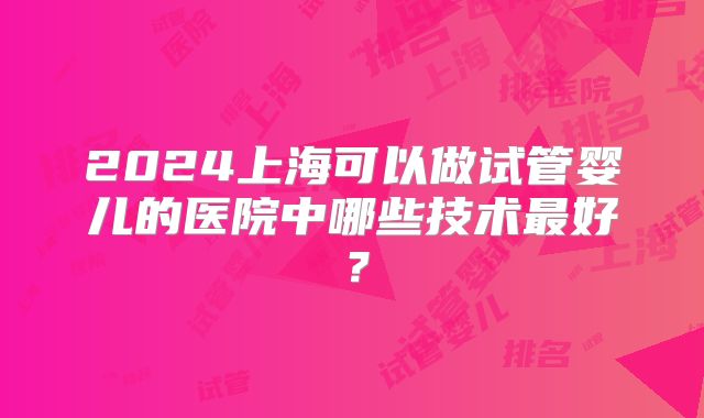 2024上海可以做试管婴儿的医院中哪些技术最好？