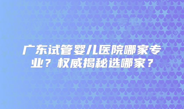 广东试管婴儿医院哪家专业？权威揭秘选哪家？