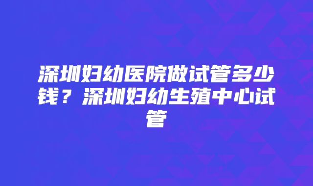 深圳妇幼医院做试管多少钱？深圳妇幼生殖中心试管