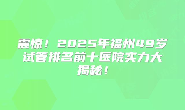 震惊！2025年福州49岁试管排名前十医院实力大揭秘！