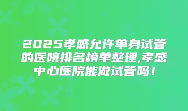 2025孝感允许单身试管的医院排名榜单整理,孝感中心医院能做试管吗！