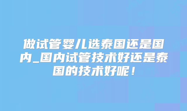 做试管婴儿选泰国还是国内_国内试管技术好还是泰国的技术好呢!