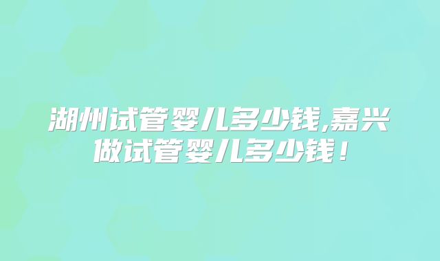 湖州试管婴儿多少钱,嘉兴做试管婴儿多少钱！