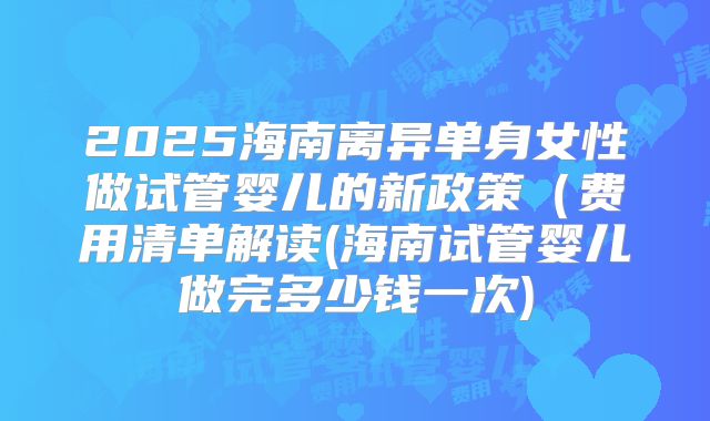 2025海南离异单身女性做试管婴儿的新政策（费用清单解读(海南试管婴儿做完多少钱一次)