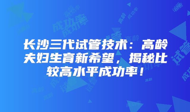 长沙三代试管技术:高龄夫妇生育新希望,揭秘比较高水平成功率!
