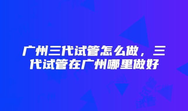 广州三代试管怎么做,三代试管在广州哪里做好
