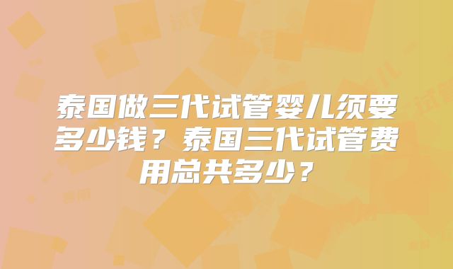泰国做三代试管婴儿须要多少钱？泰国三代试管费用总共多少？