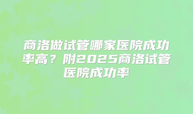 商洛做试管哪家医院成功率高?附2025商洛试管医院成功率