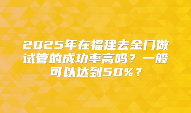 2025年在福建去金门做试管的成功率高吗？一般可以达到50%？