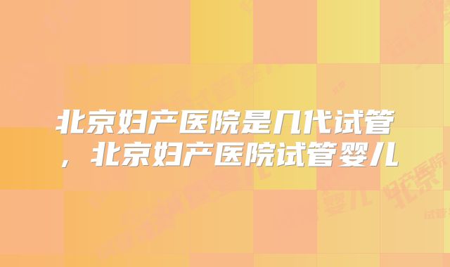 北京妇产医院是几代试管，北京妇产医院试管婴儿