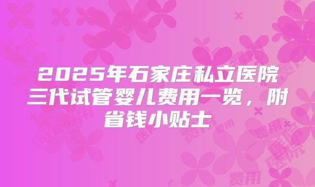 2025年石家庄私立医院三代试管婴儿费用一览，附省钱小贴士
