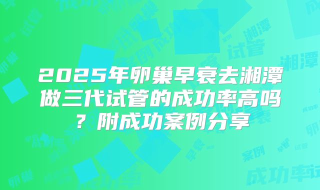 2025年卵巢早衰去湘潭做三代试管的成功率高吗?附成功案例分享