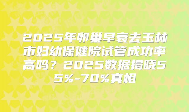 2025年卵巢早衰去玉林市妇幼保健院试管成功率高吗？2025数据揭晓55%-70%真相